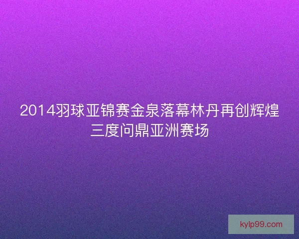 2014羽球亚锦赛金泉落幕林丹再创辉煌三度问鼎亚洲赛场